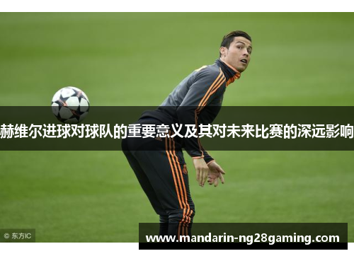 赫维尔进球对球队的重要意义及其对未来比赛的深远影响