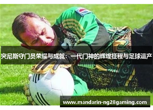 突尼斯守门员荣耀与成就：一代门神的辉煌征程与足球遗产