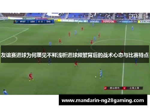 友谊赛进球为何屡见不鲜浅析进球频繁背后的战术心态与比赛特点