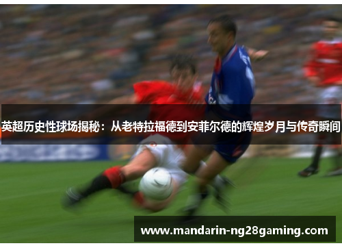 英超历史性球场揭秘：从老特拉福德到安菲尔德的辉煌岁月与传奇瞬间