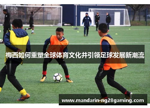 梅西如何重塑全球体育文化并引领足球发展新潮流