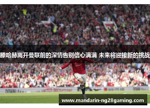 滕哈赫离开曼联前的深情告别信心满满 未来将迎接新的挑战