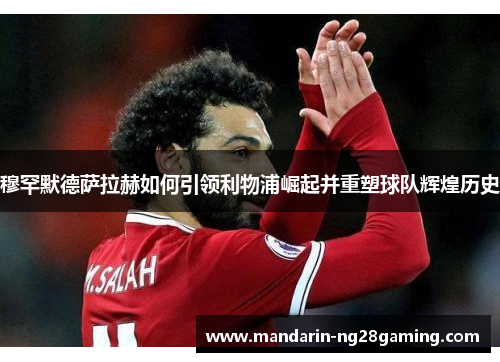 穆罕默德萨拉赫如何引领利物浦崛起并重塑球队辉煌历史