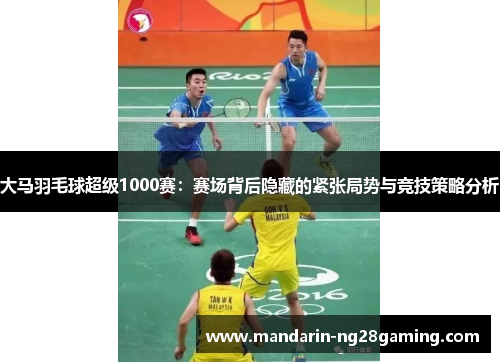 大马羽毛球超级1000赛:赛场背后隐藏的紧张局势与竞技策略分析 大马羽毛球超级1000赛:赛场背后隐藏的紧张局势与竞技策略分析