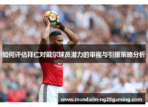 如何评估拜仁对戴尔球员潜力的审视与引援策略分析 如何评估拜仁对戴尔球员潜力的审视与引援策略分析