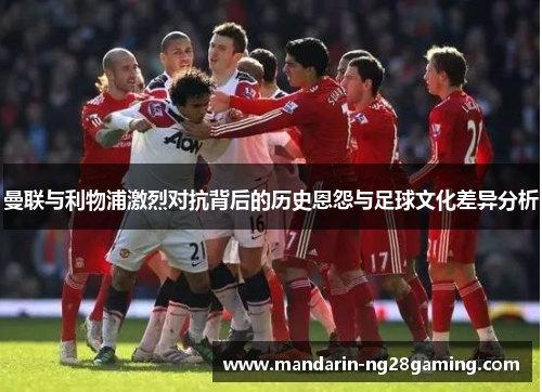 曼联与利物浦激烈对抗背后的历史恩怨与足球文化差异分析