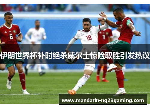 伊朗世界杯补时绝杀威尔士惊险取胜引发热议