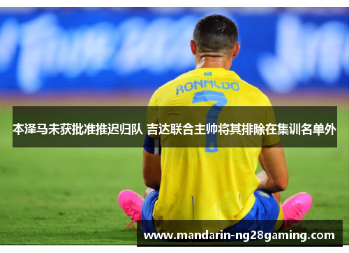 本泽马未获批准推迟归队 吉达联合主帅将其排除在集训名单外 本泽马未获批准推迟归队 吉达联合主帅将其排除在集训名单外