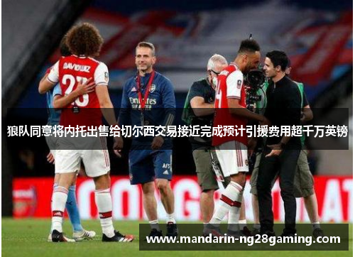 狼队同意将内托出售给切尔西交易接近完成预计引援费用超千万英镑 狼队同意将内托出售给切尔西交易接近完成预计引援费用超千万英镑