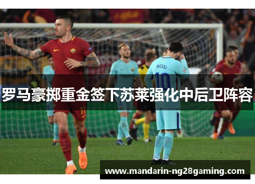 罗马豪掷重金签下苏莱强化中后卫阵容 罗马豪掷重金签下苏莱强化中后卫阵容