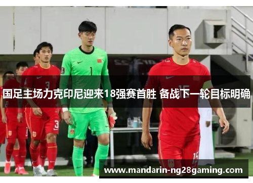 国足主场力克印尼迎来18强赛首胜 备战下一轮目标明确